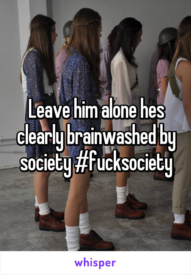 Leave him alone hes clearly brainwashed by society #fucksociety