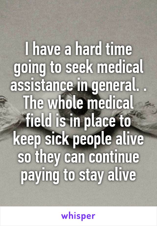 I have a hard time going to seek medical assistance in general. . The whole medical field is in place to keep sick people alive so they can continue paying to stay alive