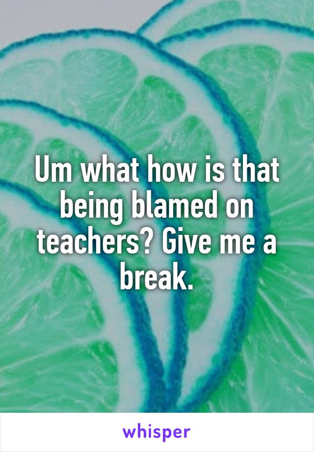 Um what how is that being blamed on teachers? Give me a break.