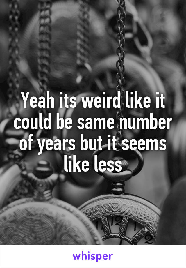 Yeah its weird like it could be same number of years but it seems like less