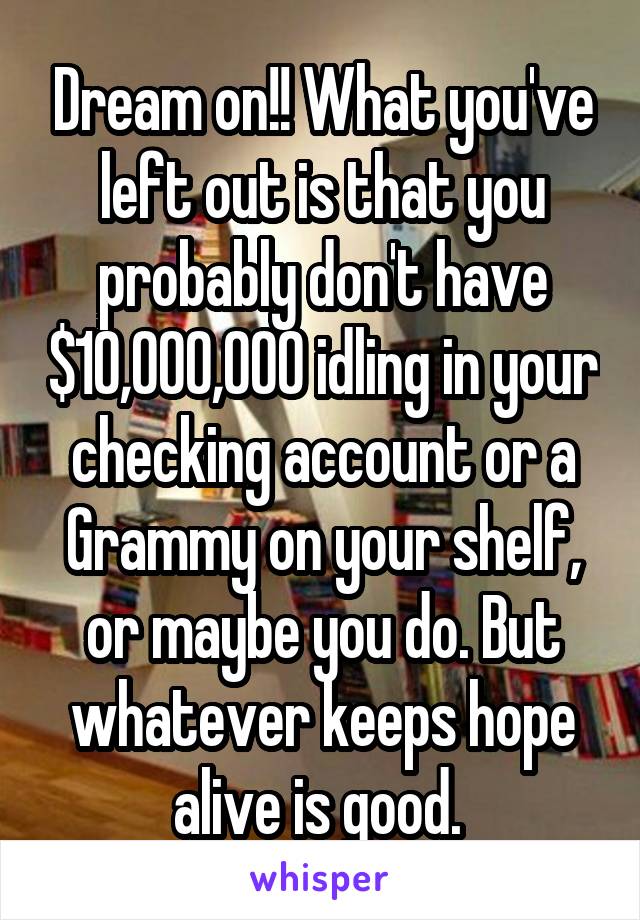 Dream on!! What you've left out is that you probably don't have $10,000,000 idling in your checking account or a Grammy on your shelf, or maybe you do. But whatever keeps hope alive is good. 