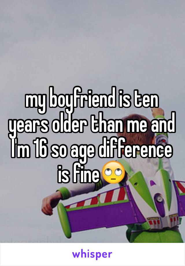 my boyfriend is ten years older than me and I'm 16 so age difference is fine🙄