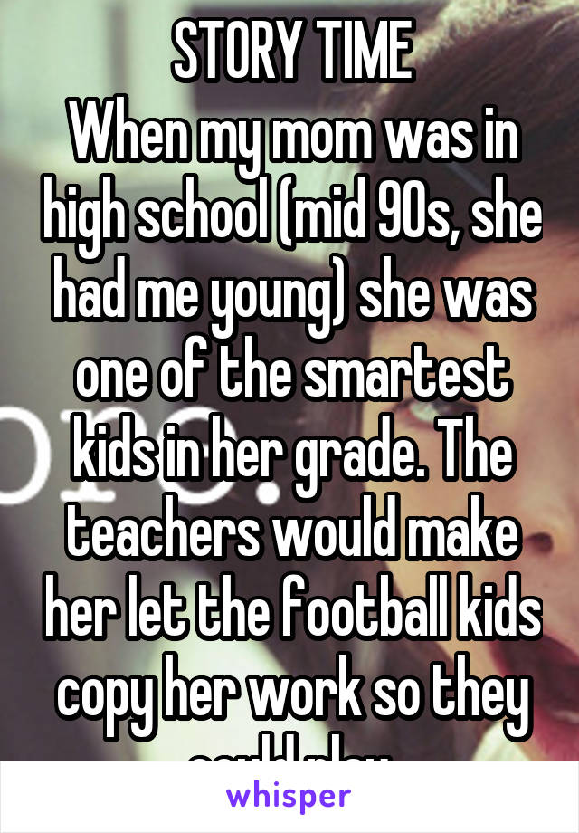 STORY TIME
When my mom was in high school (mid 90s, she had me young) she was one of the smartest kids in her grade. The teachers would make her let the football kids copy her work so they could play.