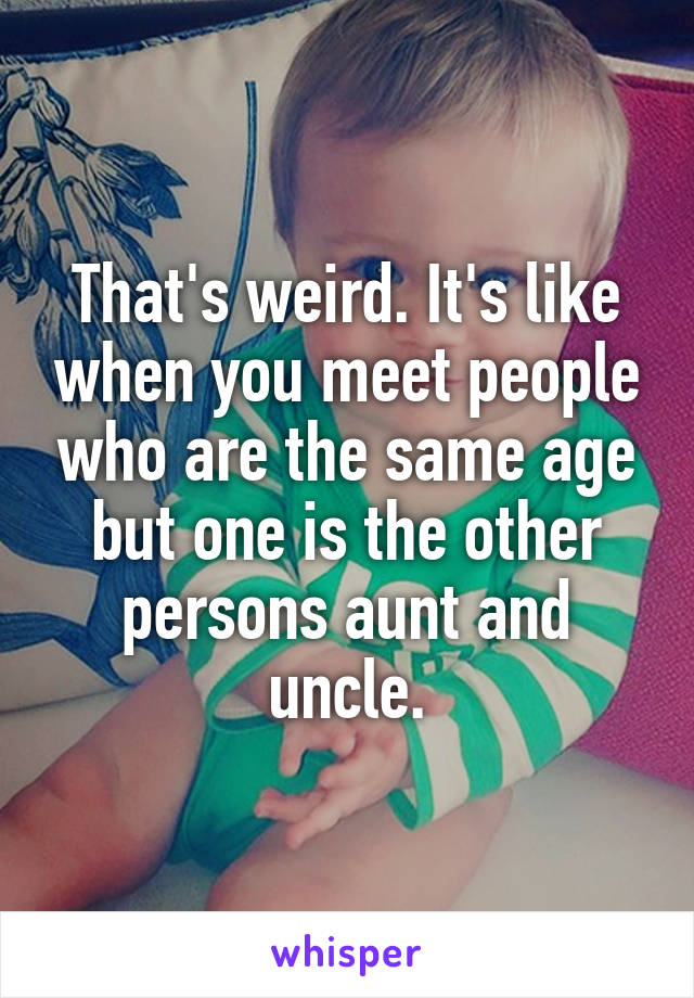 That's weird. It's like when you meet people who are the same age but one is the other persons aunt and uncle.