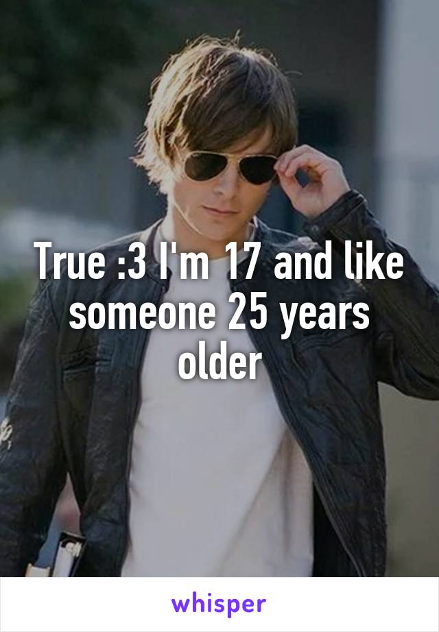 True :3 I'm 17 and like someone 25 years older