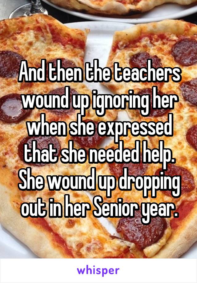 And then the teachers wound up ignoring her when she expressed that she needed help.
She wound up dropping out in her Senior year.