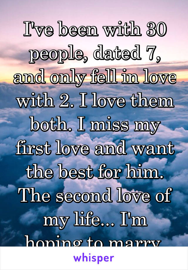I've been with 30 people, dated 7, and only fell in love with 2. I love them both. I miss my first love and want the best for him. The second love of my life... I'm hoping to marry 
