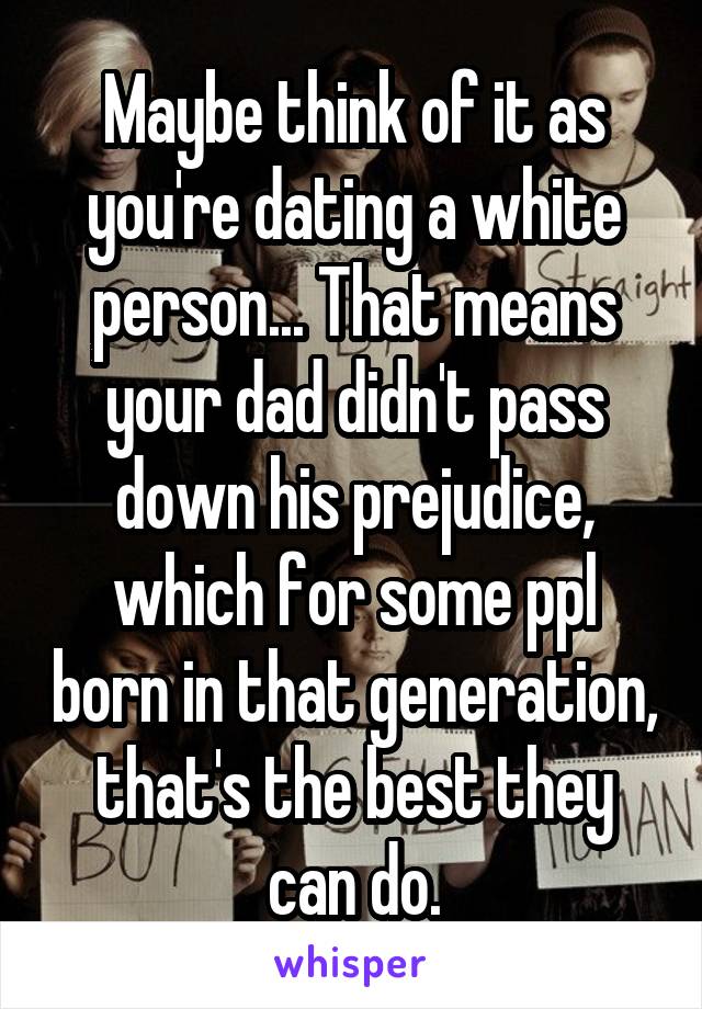 Maybe think of it as you're dating a white person... That means your dad didn't pass down his prejudice, which for some ppl born in that generation, that's the best they can do.