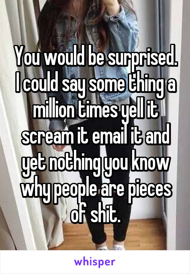 You would be surprised. I could say some thing a million times yell it scream it email it and yet nothing you know why people are pieces of shit.