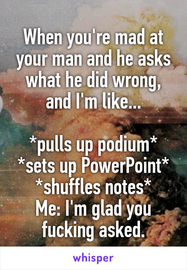 When you're mad at your man and he asks what he did wrong, and I'm like...

*pulls up podium*
*sets up PowerPoint*
*shuffles notes*
Me: I'm glad you fucking asked.