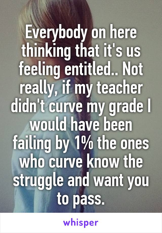 Everybody on here thinking that it's us feeling entitled.. Not really, if my teacher didn't curve my grade I would have been failing by 1% the ones who curve know the struggle and want you to pass.