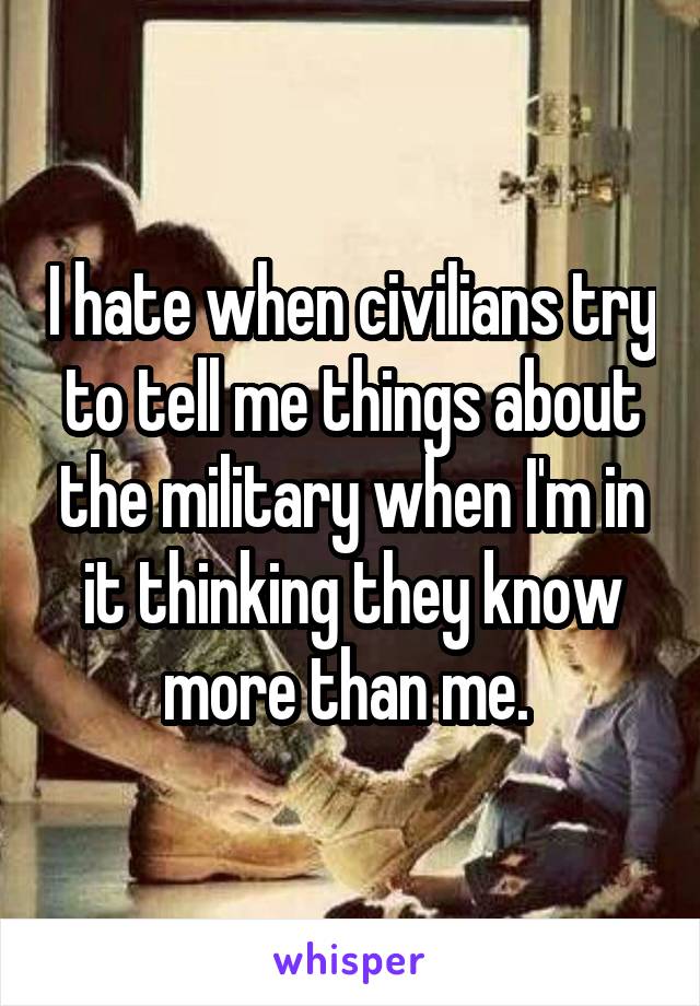 I hate when civilians try to tell me things about the military when I'm in it thinking they know more than me. 