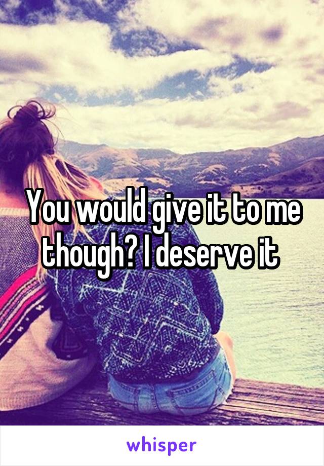 You would give it to me though? I deserve it 