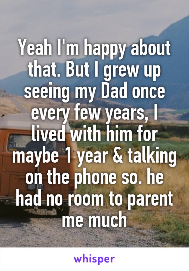 Yeah I'm happy about that. But I grew up seeing my Dad once every few years, I lived with him for maybe 1 year & talking on the phone so. he had no room to parent me much
