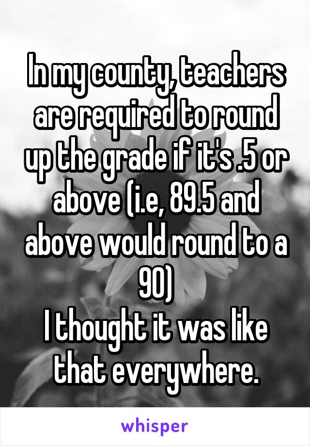 In my county, teachers are required to round up the grade if it's .5 or above (i.e, 89.5 and above would round to a 90)
I thought it was like that everywhere.