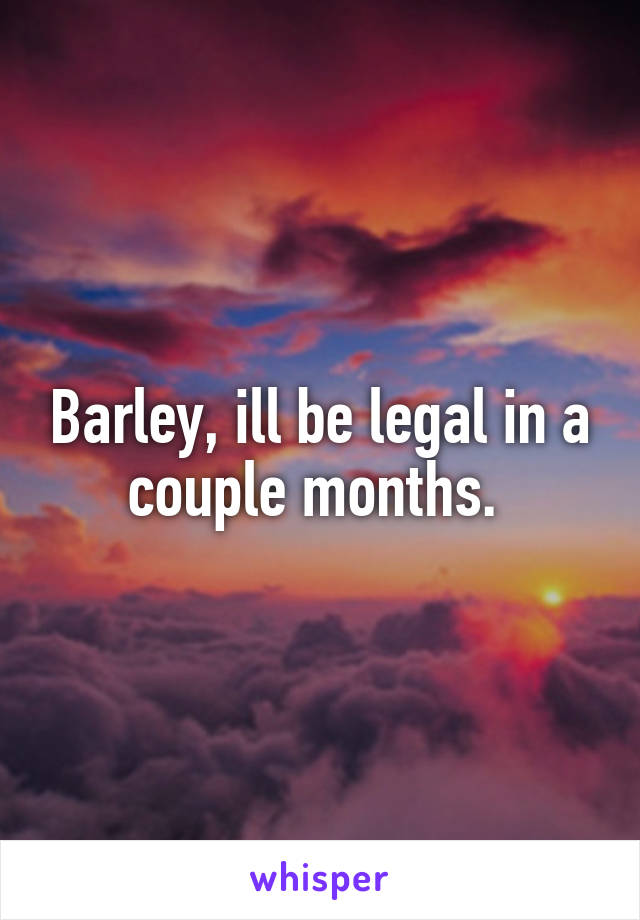 Barley, ill be legal in a couple months. 