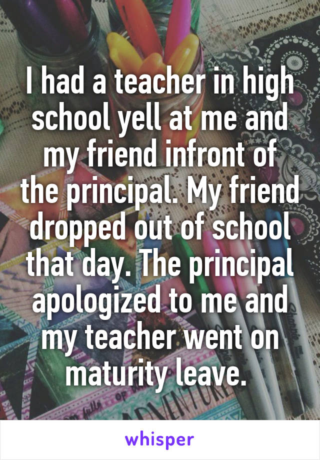 I had a teacher in high school yell at me and my friend infront of the principal. My friend dropped out of school that day. The principal apologized to me and my teacher went on maturity leave. 