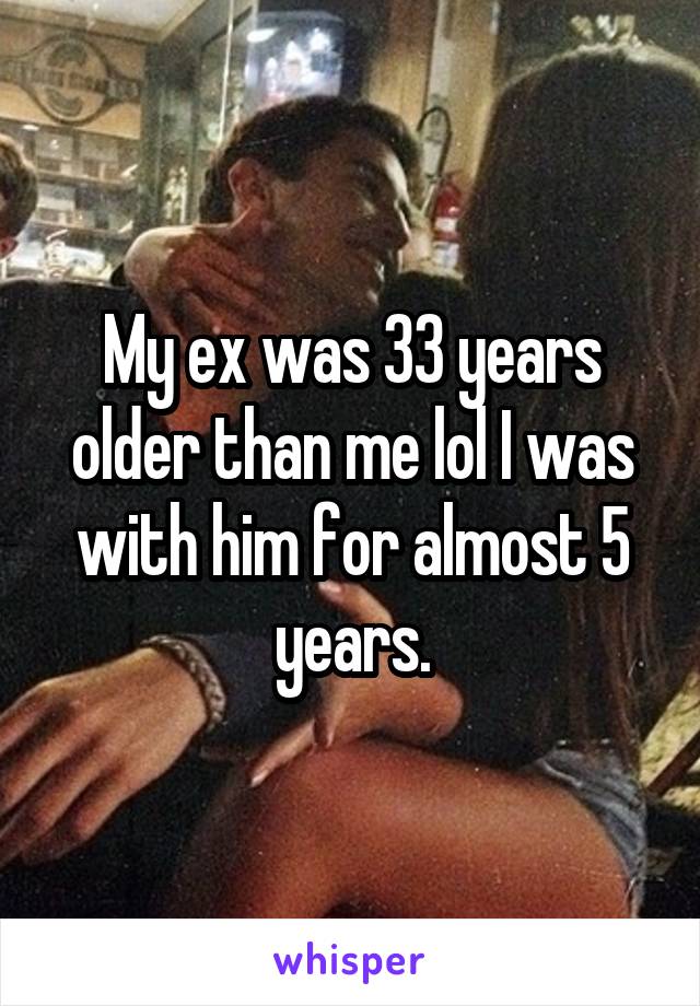 My ex was 33 years older than me lol I was with him for almost 5 years.