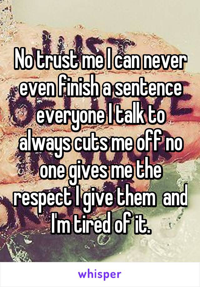 No trust me I can never even finish a sentence everyone I talk to always cuts me off no one gives me the respect I give them  and I'm tired of it.