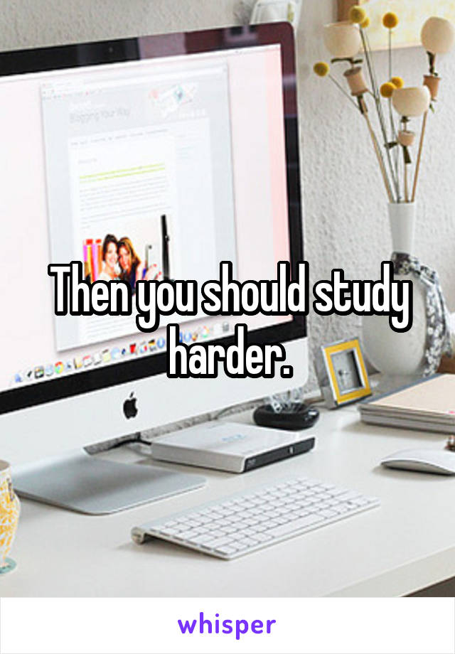 Then you should study harder.