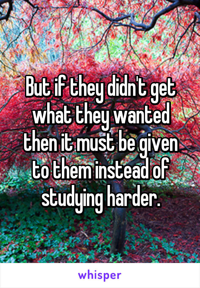 But if they didn't get what they wanted then it must be given to them instead of studying harder.