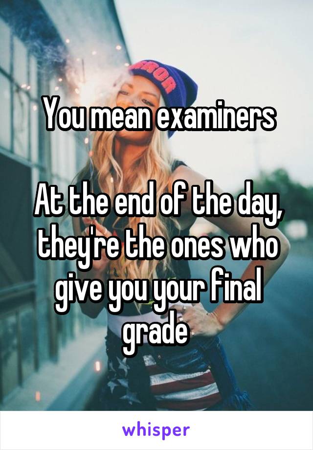 You mean examiners

At the end of the day, they're the ones who give you your final grade 