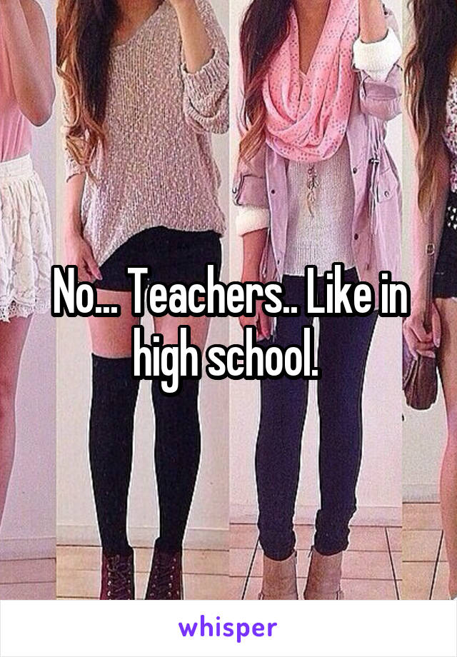 No... Teachers.. Like in high school. 