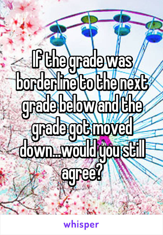 If the grade was borderline to the next grade below and the grade got moved down...would you still agree?