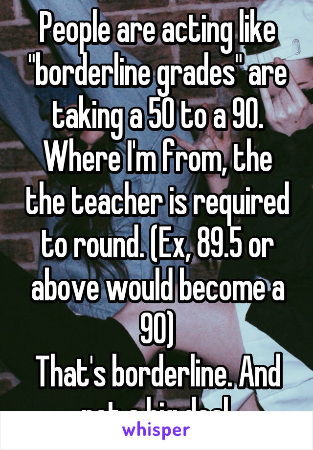 People are acting like "borderline grades" are taking a 50 to a 90.
Where I'm from, the the teacher is required to round. (Ex, 89.5 or above would become a 90)
That's borderline. And not a big deal.