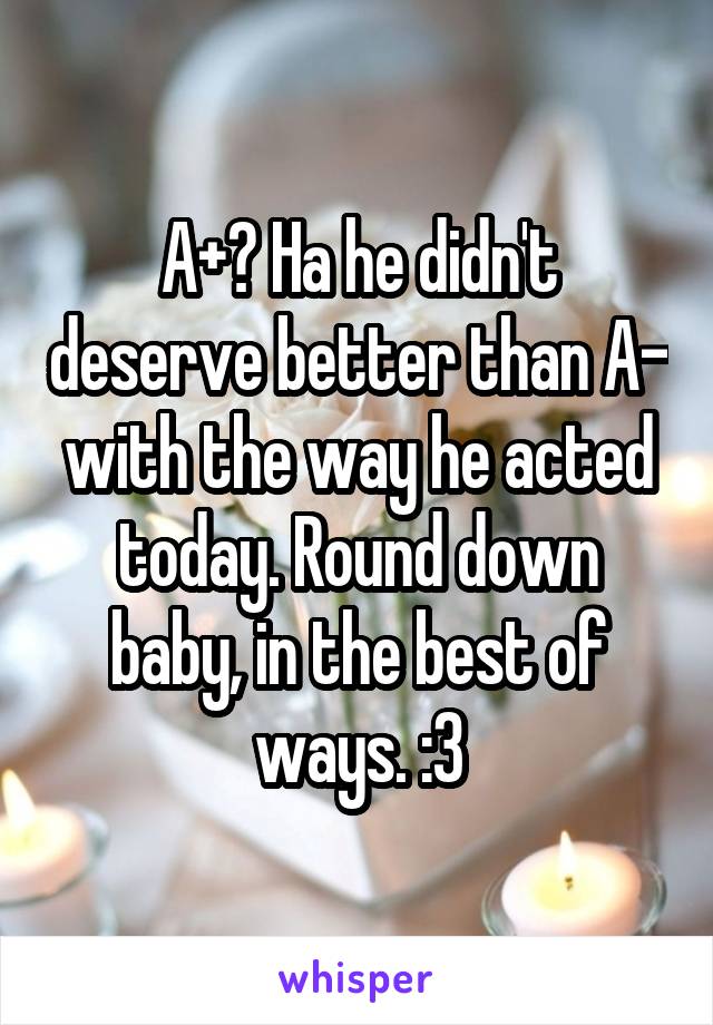 A+? Ha he didn't deserve better than A- with the way he acted today. Round down baby, in the best of ways. :3