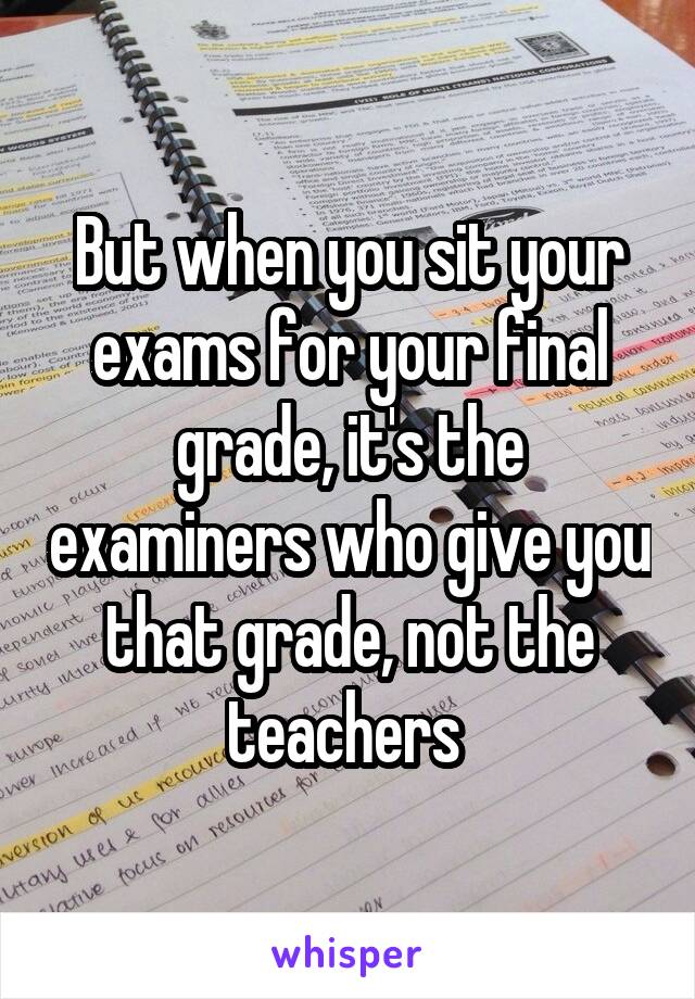 But when you sit your exams for your final grade, it's the examiners who give you that grade, not the teachers 