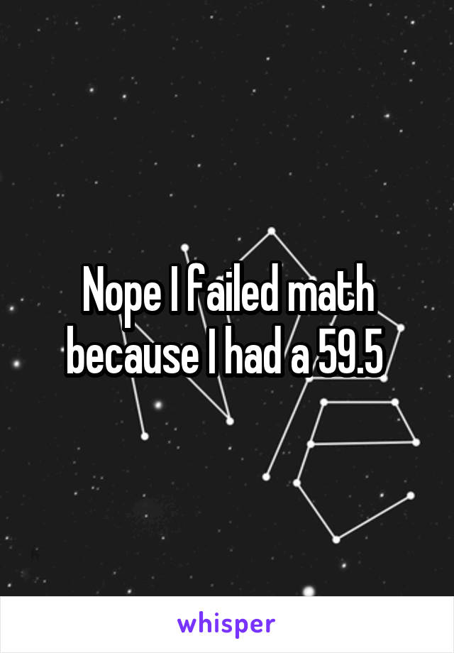 Nope I failed math because I had a 59.5 