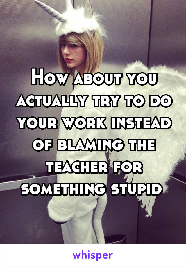 How about you actually try to do your work instead of blaming the teacher for something stupid 