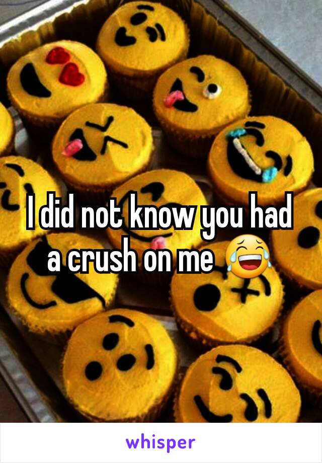 I did not know you had a crush on me 😂