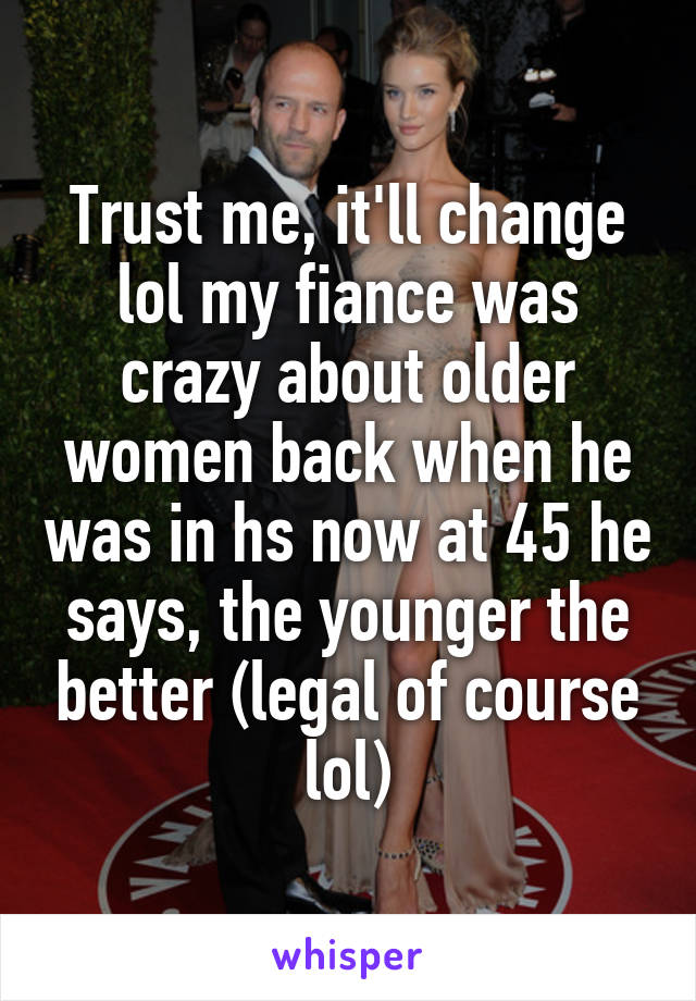 Trust me, it'll change lol my fiance was crazy about older women back when he was in hs now at 45 he says, the younger the better (legal of course lol)