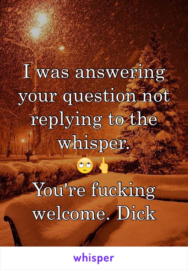 I was answering your question not replying to the whisper. 
🙄🖕 
You're fucking welcome. Dick 