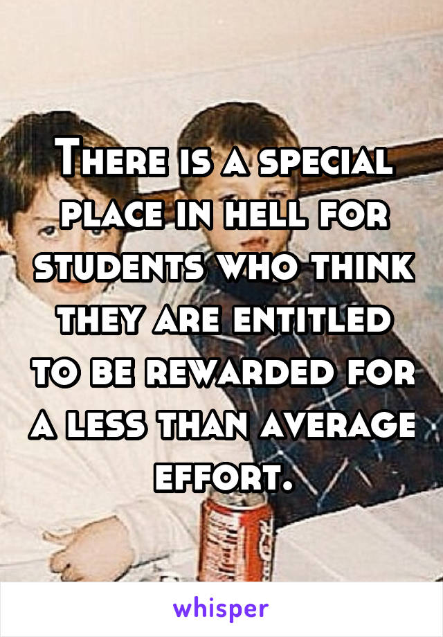 There is a special place in hell for students who think they are entitled to be rewarded for a less than average effort.