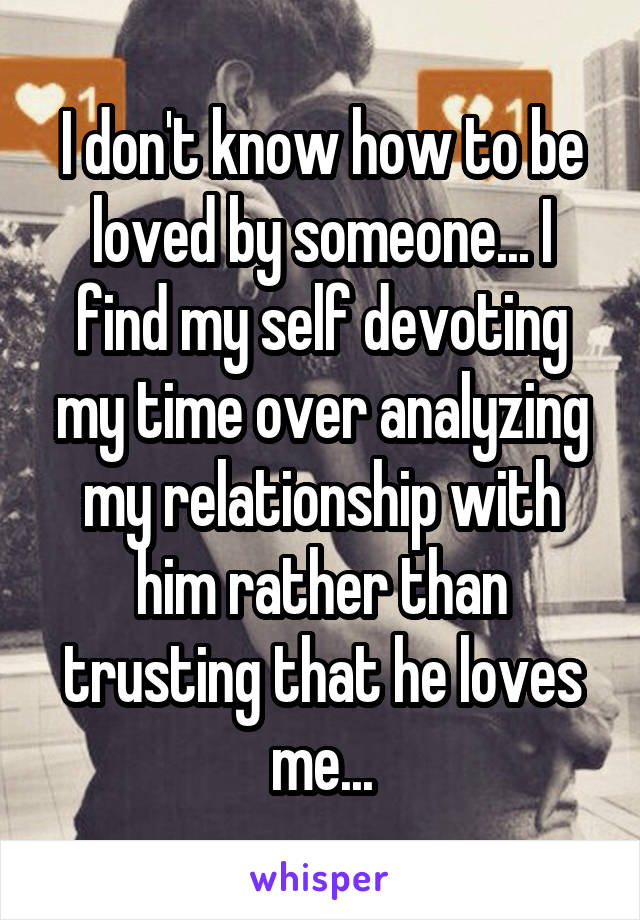 I don't know how to be loved by someone... I find my self devoting my time over analyzing my relationship with him rather than trusting that he loves me...