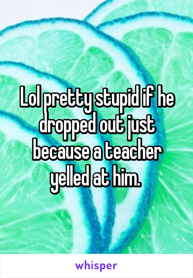 Lol pretty stupid if he dropped out just because a teacher yelled at him. 