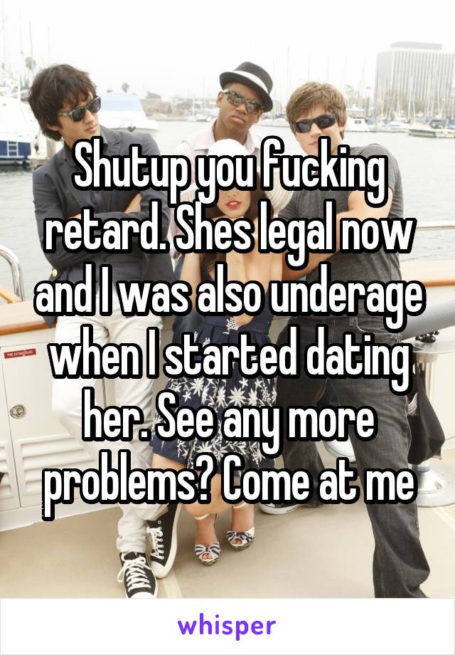 Shutup you fucking retard. Shes legal now and I was also underage when I started dating her. See any more problems? Come at me