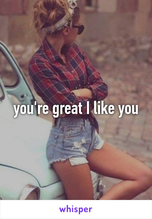 you're great I like you