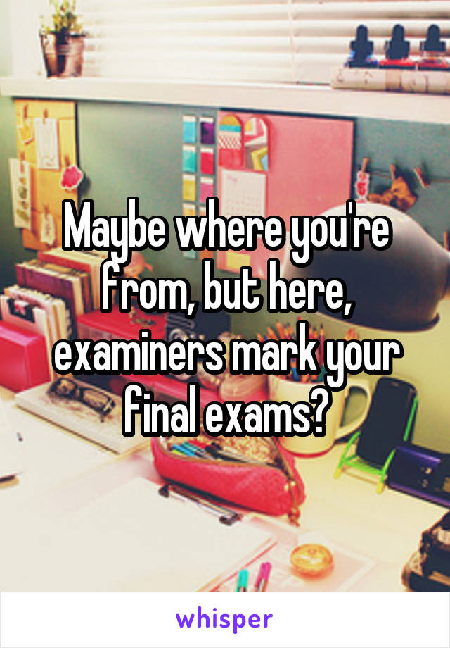 Maybe where you're from, but here, examiners mark your final exams😂