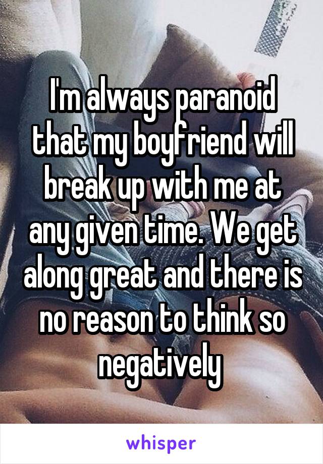I'm always paranoid that my boyfriend will break up with me at any given time. We get along great and there is no reason to think so negatively 