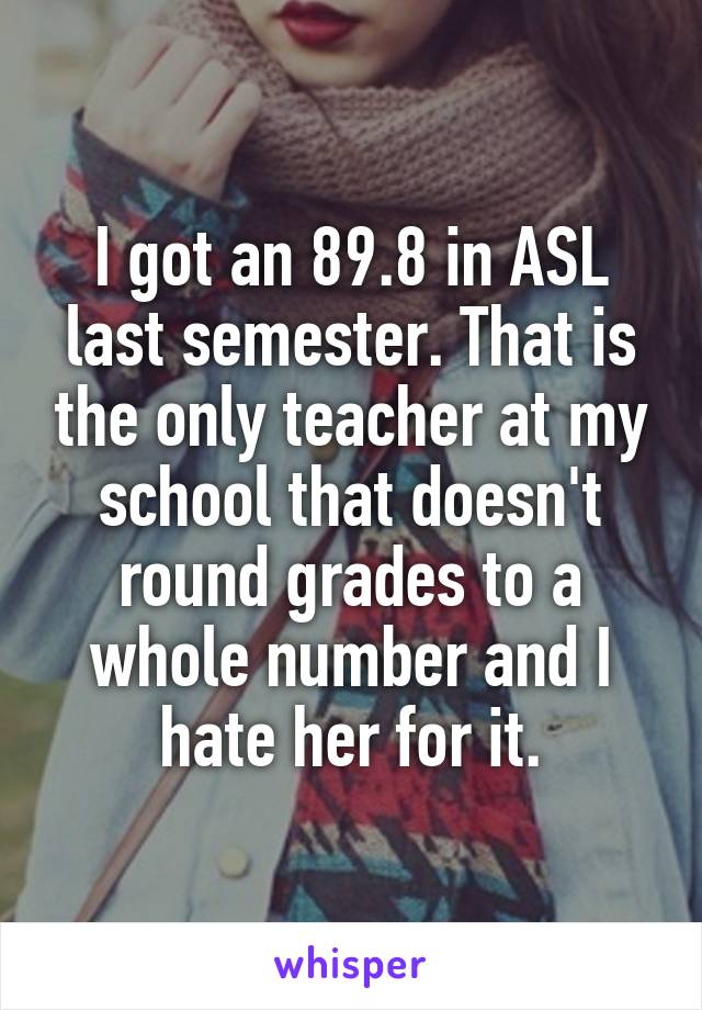 I got an 89.8 in ASL last semester. That is the only teacher at my school that doesn't round grades to a whole number and I hate her for it.