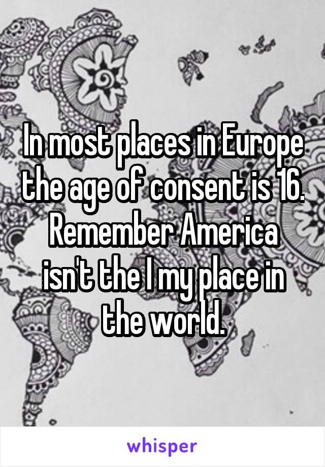 In most places in Europe the age of consent is 16. Remember America isn't the I my place in the world.