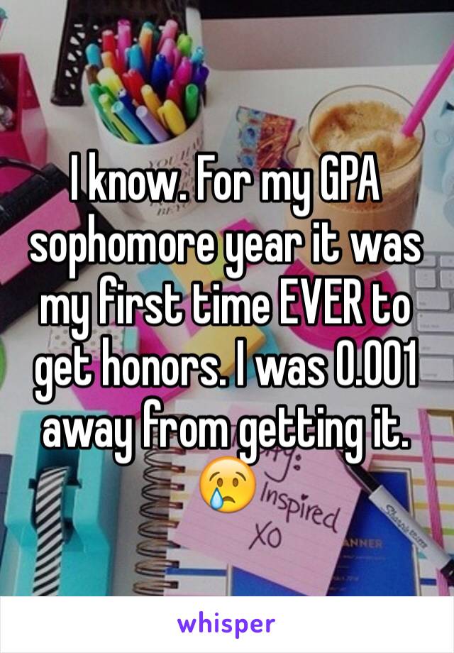 I know. For my GPA sophomore year it was my first time EVER to get honors. I was 0.001 away from getting it. 😢