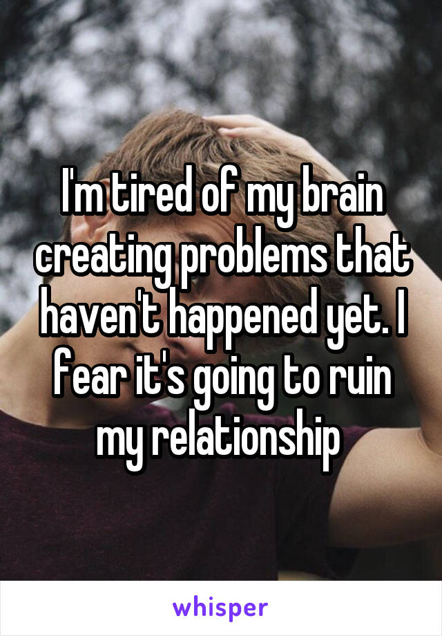 I'm tired of my brain creating problems that haven't happened yet. I fear it's going to ruin my relationship 