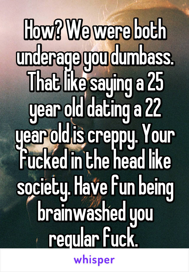 How? We were both underage you dumbass. That like saying a 25 year old dating a 22 year old is creppy. Your fucked in the head like society. Have fun being brainwashed you regular fuck. 