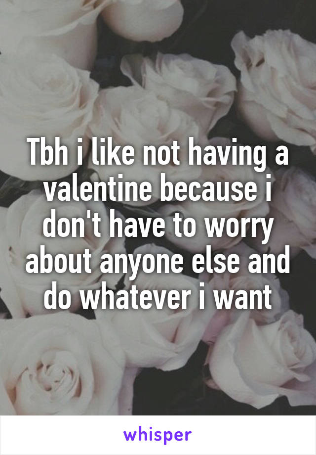 Tbh i like not having a valentine because i don't have to worry about anyone else and do whatever i want