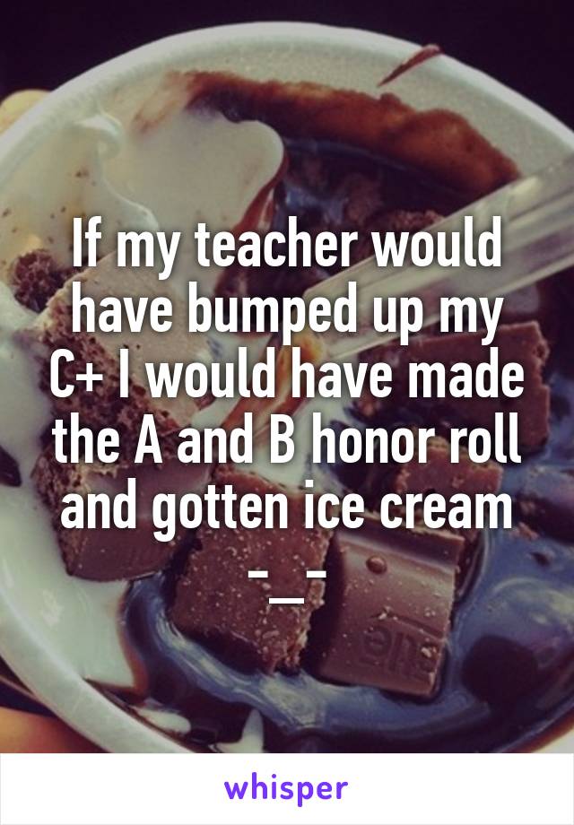 If my teacher would have bumped up my C+ I would have made the A and B honor roll and gotten ice cream -_-